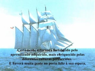 Certamente retornará fortalecido pelo aprendizado adquirido, mais enriquecido pelas diferentes culturas percorridas.  E haverá muita gente no porto feliz à sua espera. 