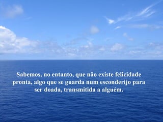 Sabemos, no entanto, que não existe felicidade pronta, algo que se guarda num esconderijo para ser doada, transmitida a alguém. 