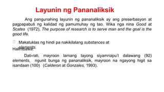 Layunin ng Pananaliksik
Ang pangunahing layunin ng pananaliksik ay ang preserbasyon at
pagpapabuti ng kalidad ng pamumuhay ng tao. Wika nga nina Good at
Scates (1972), The purpose of research is to serve man and the goal is the
good life.
Makatuklas ng hindi pa nakikilalang substances at
elements.
Halimbawa:
Dati-rati, mayroon lamang tayong siyamnapu’t dalawang (92)
elements, ngunit bunga ng pananaliksik, mayroon na ngayong higit sa
isandaan (100) (Calderon at Gonzales, 1993).
 