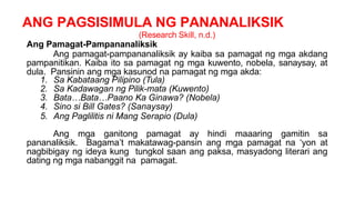 ANG PAGSISIMULA NG PANANALIKSIK
(Research Skill, n.d.)
Ang Pamagat-Pampananaliksik
Ang pamagat-pampananaliksik ay kaiba sa pamagat ng mga akdang
pampanitikan. Kaiba ito sa pamagat ng mga kuwento, nobela, sanaysay, at
dula. Pansinin ang mga kasunod na pamagat ng mga akda:
1. Sa Kabataang Pilipino (Tula)
2. Sa Kadawagan ng Pilik-mata (Kuwento)
3. Bata…Bata…Paano Ka Ginawa? (Nobela)
4. Sino si Bill Gates? (Sanaysay)
5. Ang Paglilitis ni Mang Serapio (Dula)
Ang mga ganitong pamagat ay hindi maaaring gamitin sa
pananaliksik. Bagama’t makatawag-pansin ang mga pamagat na ‘yon at
nagbibigay ng ideya kung tungkol saan ang paksa, masyadong literari ang
dating ng mga nabanggit na pamagat.
 