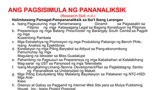 ANG PAGSISIMULA NG PANANALIKSIK
(Research Skill, n.d.)
Halimbawang Pamagat-Pampananaliksik sa Iba’t Ibang Larangan
a. Isang Pagsusuring mga Pamamaraang Ginamit sa Pagsasalin sa
Filipino ng mga Katawagang Legal sa Bagong Konstituyon ng Pilipinas
b. Preperensya ng mga Batang Preschooler ng Barangay South Cembo sa Pagpili
ng mga
Kuwentong Pambata
c. Mga Estratehiya ng Promosyon ng mga Produktong Pabango ng Bench Phils.:
Isang Analisis ng Epektibnes
d. Korelasyon ng mga Piling Baryabol sa Atityud sa Pang-ekonomikong
Pamumuhay ng mga
Magulang na Iskwater sa Bliss Guadalupe
e. Pahambing na Pagsusuri sa Preperensya ng mga Kababaihan at Kalalakihang
Mag-aaral ng UST sa Panonood ng mga Telenobela
f. Isang Mungkahing Limang-Taonna DevelopmentPlan sa Pagtatatagng Sentro
ng Pananaliksik sa Unibersidad ng Makati
g. Mga Piling Estudyateng May Malalang Bayolasyon sa Patakaran ng NTC-HSD:
Mga Aral-
Kaso
h. Disenyo at Gabay sa Paggamit ng Internet Web Site para sa Mutya Publishing
House, Inc.: Isang Project Proposal
 
