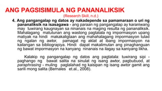 ANG PAGSISIMULA NG PANANALIKSIK
(Research Skill, n.d.)
4. Ang pangangalap ng datos ay nakadepende sa pamamaraan o uri ng
pananaliksik na isasagawa - ang paraan ng pangangalap ay karaniwang
may tuwirang kaugnayan sa ninanais na maging resulta ng pananaliksik.
Mahalagang matutunan ang wastong pagtatala ng impormasyon upang
matiyak na hindi makakaligtaan ang mahahalagang impormasyon tulad
ng ngalan ng awtor, pamagat ng aklat at ibang impormasyon na
kailangan sa bibliograpiya. Hindi dapat makalimutan ang pinaghanguan
ng bawat impormasyon na kanyang ninanais na ilagay sa kaniyang likha.
Kalakip ng pangangalap ng datos ang pagtatala: tuwirang sipi -
paghango ng bawat salita na sinulat ng isang awtor, pagbubuod, at
paraphrasing - muling paglalahad ng kaisipan ng isang awtor gamit ang
sarili mong salita (Bernales et.al., 2008).
 