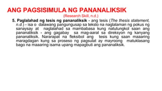 ANG PAGSISIMULA NG PANANALIKSIK
(Research Skill, n.d.)
5. Paglalahad ng tesis ng pananaliksik - ang tesis (The thesis statement,
n.d.) - isa o dalawang pangungusap sa teksto na naglalaman ng pokus ng
sanaysay at naglalahad sa mambabasa kung natutungkol saan ang
pananaliksik - ang gagabay sa mag-aaral sa direksyon ng kanyang
pananaliksik. Nararapat na fleksibol ang tesis kung saan maaaring
maragdagan kung sa proseso ng pagsulat ay mayroong matuklasang
bago na maaaring isama upang mapagbuti ang pananaliksik.
 