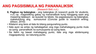 ANG PAGSISIMULA NG PANANALIKSIK
(Research Skill, n.d.)
6. Pagbuo ng balangkas - ang balangkas (A research guide for students,
n.d.) ay magsisilbing gabay ng mananaliksik kung hanggang saan ang
maaaring talakayin sa isusulat na teksto. Sa pagsasaayos ng balangkas,
makatutulong ang sumusunod (Concise guide to research writing,
Ellison, 2010):
• Kilalanin ang tesis at itala ito bilang pangunahing punto.
• Itala ayon sa antas ng kahalagahan ang mga mahahalagang punto mula
sa iyong pananaliksik na sumusuporta sa iyong tesis.
• Sa ilalim ng bawat mahalagang punto, itala ang mga ebidensyang
magpapatunay sa naturang punto.
 
