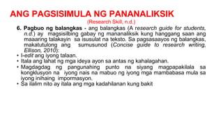 ANG PAGSISIMULA NG PANANALIKSIK
(Research Skill, n.d.)
6. Pagbuo ng balangkas - ang balangkas (A research guide for students,
n.d.) ay magsisilbing gabay ng mananaliksik kung hanggang saan ang
maaaring talakayin sa isusulat na teksto. Sa pagsasaayos ng balangkas,
makatutulong ang sumusunod (Concise guide to research writing,
Ellison, 2010):
• I-edit ang iyong talaan.
• Itala ang lahat ng mga ideya ayon sa antas ng kahalagahan.
• Magdagdag ng pangunahing punto na siyang magpapakilala sa
kongklusyon na iyong nais na mabuo ng iyong mga mambabasa mula sa
iyong inihaing impormasyon.
• Sa ilalim nito ay itala ang mga kadahilanan kung bakit
 