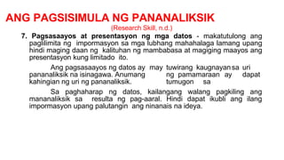 ANG PAGSISIMULA NG PANANALIKSIK
(Research Skill, n.d.)
7. Pagsasaayos at presentasyon ng mga datos - makatutulong ang
paglilimita ng impormasyon sa mga lubhang mahahalaga lamang upang
hindi maging daan ng kalituhan ng mambabasa at magiging maayos ang
presentasyon kung limitado ito.
Ang pagsasaayos ng datos ay
pananaliksik na isinagawa. Anumang
kahingian ng uri ng pananaliksik.
may tuwirang kaugnayansa uri
ng pamamaraan ay dapat
tumugon sa
Sa paghaharap ng datos, kailangang walang pagkiling ang
mananaliksik sa resulta ng pag-aaral. Hindi dapat ikubli ang ilang
impormasyon upang palutangin ang ninanais na ideya.
 