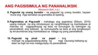 ANG PAGSISIMULA NG PANANALIKSIK
(Research Skill, n.d.)
8. Pagsulat ng unang burador - sa pagsulat ng unang burador, hayaan
muna ang mga kamalian sa gramatika at ispeling.
9.Pagrerebisa at Pag-eedit - mahalaga ang pagrebisa (Ellison, 2010)
upang matiyak na ang introduksyon ay nanghihikayat ng mambabasa at
malinaw na nagpapahayag ng tesis na tumutugon sa kahingian ng
pananaliksik; ang katawan ay sumusuporta sa tesis at ang kongklusyon
ay kinukumbinse ang mambabasa sa halaga ng iyong pananaliksik.
10. Pagsulat ng pinal na papel - ang
maingat na pagsasaalang-alang ng mga naunang hakbang ay
daan sa higit na mas matagumpay na pananaliksik.
 