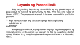Layunin ng Pananaliksik
Ang pangunahing layunin ng pananaliksik ay ang preserbasyon at
pagpapabuti ng kalidad ng pamumuhay ng tao. Wika nga nina Good at
Scates (1972), The purpose of research is to serve man and the goal is the
good life.
Higit na maunawaan ang kalikasan ng mga dati nang kilalang
substances at
elements.
Halimbawa:
Bunga ng pananaliksik, napag-alaman ang mga negatibong epekto ng
metamphetamine hydrochloride sa katawan ng tao na nagsilbing dahilan
upang ideklara itong isang ipinagbabawal na gamot (Calderon at Gonzales,
1993).
 