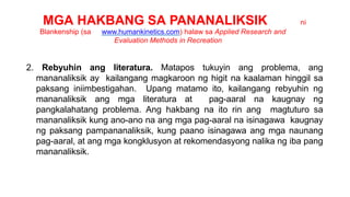 MGA HAKBANG SA PANANALIKSIK ni
Blankenship (sa www.humankinetics.com) halaw sa Applied Research and
Evaluation Methods in Recreation
2. Rebyuhin ang literatura. Matapos tukuyin ang problema, ang
mananaliksik ay kailangang magkaroon ng higit na kaalaman hinggil sa
paksang iniimbestigahan. Upang matamo ito, kailangang rebyuhin ng
mananaliksik ang mga literatura at pag-aaral na kaugnay ng
pangkalahatang problema. Ang hakbang na ito rin ang magtuturo sa
mananaliksik kung ano-ano na ang mga pag-aaral na isinagawa kaugnay
ng paksang pampananaliksik, kung paano isinagawa ang mga naunang
pag-aaral, at ang mga kongklusyon at rekomendasyong nalika ng iba pang
mananaliksik.
 