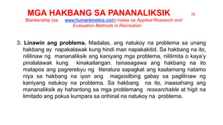 MGA HAKBANG SA PANANALIKSIK ni
Blankenship (sa www.humankinetics.com) halaw sa Applied Research and
Evaluation Methods in Recreation
3. Linawin ang problema. Madalas, ang natukoy na problema sa unang
hakbang ay napakalawak kung hindi man napakakitid. Sa hakbang na ito,
nililinaw ng mananaliksik ang kaniyang mga problema, nililimita o kaya’y
pinalalawak kung kinakailangan. Isinasagawa ang hakbang na ito
matapos ang pagrerebyu ng literatura sapagkat ang kaalamang natamo
niya sa hakbang na iyon ang magsisilbing gabay sa paglilinaw ng
kaniyang natukoy na problema. Sa hakbang na ito, inaasahang ang
mananaliksik ay hahantong sa mga problemang researchable at higit na
limitado ang pokus kumpara sa orihinal na natukoy na problema.
 