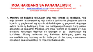 MGA HAKBANG SA PANANALIKSIK ni
Blankenship (sa www.humankinetics.com) halaw sa Applied Research and
Evaluation Methods in Recreation
4. Malinaw na bigyang-kahulugan ang mga temino at konsepto. Ang
mga termino at konsepto ay mga salita o parirala na ginagamit para sa
layunin ng paglalahad ng layunin at deskripsyon ng pag-aaral. Ang mga
aytem na ito ay kailangang tiyak na mabigyang-kahulugan kung paano
gagamitin sa pag-aaral. Madalas, ang mga termino at konsepto ay may
iba-ibang kahulugan depende sa larangan at sa oryentasyon ng
bumabasa. Upang maiwasan ang kalituhan, kailangang gawin ng
mananaliksik ang hakbang na ito. Kailangan din ito upang maunawaan
nang higit ang pananaliksik ng mga mambabasa nito.
 