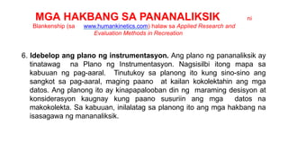 MGA HAKBANG SA PANANALIKSIK ni
Blankenship (sa www.humankinetics.com) halaw sa Applied Research and
Evaluation Methods in Recreation
6. Idebelop ang plano ng instrumentasyon. Ang plano ng pananaliksik ay
tinatawag na Plano ng Instrumentasyon. Nagsisilbi itong mapa sa
kabuuan ng pag-aaral. Tinutukoy sa planong ito kung sino-sino ang
sangkot sa pag-aaral, maging paano at kailan kokolektahin ang mga
datos. Ang planong ito ay kinapapalooban din ng maraming desisyon at
konsiderasyon kaugnay kung paano susuriin ang mga datos na
makokolekta. Sa kabuuan, inilalatag sa planong ito ang mga hakbang na
isasagawa ng mananaliksik.
 