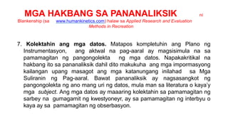 MGA HAKBANG SA PANANALIKSIK ni
Blankenship (sa www.humankinetics.com) halaw sa Applied Research and Evaluation
Methods in Recreation
7. Kolektahin ang mga datos. Matapos kompletuhin ang Plano ng
Instrumentasyon, ang aktwal na pag-aaral ay magsisimula na sa
pamamagitan ng pangongolekta ng mga datos. Napakakritikal na
hakbang ito sa pananaliksik dahil dito makukuha ang mga impormasyong
kailangan upang masagot ang mga katanungang inilahad sa Mga
Suliranin ng Pag-aaral. Bawat pananaliksik ay nagsasangkot ng
pangongolekta ng ano mang uri ng datos, mula man sa literatura o kaya’y
mga subject. Ang mga datos ay maaaring kolektahin sa pamamagitan ng
sarbey na gumagamit ng kwestyoneyr, ay sa pamamagitan ng interbyu o
kaya ay sa pamamagitan ng obserbasyon.
 