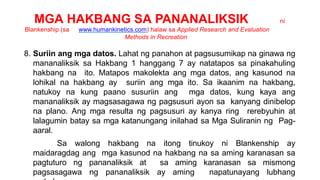 MGA HAKBANG SA PANANALIKSIK ni
Blankenship (sa www.humankinetics.com) halaw sa Applied Research and Evaluation
Methods in Recreation
8. Suriin ang mga datos. Lahat ng panahon at pagsusumikap na ginawa ng
mananaliksik sa Hakbang 1 hanggang 7 ay natatapos sa pinakahuling
hakbang na ito. Matapos makolekta ang mga datos, ang kasunod na
lohikal na hakbang ay suriin ang mga ito. Sa ikaanim na hakbang,
natukoy na kung paano susuriin ang mga datos, kung kaya ang
mananaliksik ay magsasagawa ng pagsusuri ayon sa kanyang dinibelop
na plano. Ang mga resulta ng pagsusuri ay kanya ring rerebyuhin at
lalagumin batay sa mga katanungang inilahad sa Mga Suliranin ng Pag-
aaral.
Sa walong hakbang na itong tinukoy ni Blankenship ay
maidaragdag ang mga kasunod na hakbang na sa aming karanasan sa
pagtuturo ng pananaliksik at sa aming karanasan sa mismong
pagsasagawa ng pananaliksik ay aming napatunayang lubhang
 