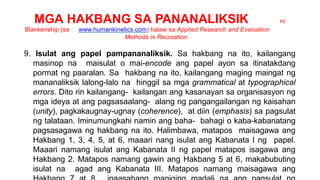 MGA HAKBANG SA PANANALIKSIK ni
Blankenship (sa www.humankinetics.com) halaw sa Applied Research and Evaluation
Methods in Recreation
9. Isulat ang papel pampananaliksik. Sa hakbang na ito, kailangang
masinop na maisulat o mai-encode ang papel ayon sa itinatakdang
pormat ng paaralan. Sa hakbang na ito, kailangang maging maingat ng
mananaliksik lalong-lalo na hinggil sa mga grammatical at typographical
errors. Dito rin kailangang- kailangan ang kasanayan sa organisasyon ng
mga ideya at ang pagsasaalang- alang ng pangangailangan ng kaisahan
(unity), pagkakaugnay-ugnay (coherence), at diin (emphasis) sa pagsulat
ng talataan. Iminumungkahi namin ang baha- bahagi o kaba-kabanatang
pagsasagawa ng hakbang na ito. Halimbawa, matapos maisagawa ang
Hakbang 1, 3, 4, 5, at 6, maaari nang isulat ang Kabanata I ng papel.
Maaari namang isulat ang Kabanata II ng papel matapos isagawa ang
Hakbang 2. Matapos namang gawin ang Hakbang 5 at 6, makabubuting
isulat na agad ang Kabanata III. Matapos namang maisagawa ang
 