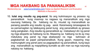 MGA HAKBANG SA PANANALIKSIK ni
Blankenship (sa www.humankinetics.com) halaw sa Applied Research and Evaluation
Methods in Recreation
10. Iulat ang resulta ng pag-aaral. Ito ang kulminasyon ng proseso ng
pananaliksik kung masinop na nagawa ng mananaliksik ang mga
naunang hakbang. Sa hakbang na ito, iniuulat ng mananaliksik sa
paraang pasalita ang resulta ng pag- aaral. Karaniwang isinasagawa ito
sa pamamagitan ng talakayang panel kung ang pananaliksik ay ginawa
nang pangkatan. Ang resulta ng pananaliksik ay iniebalweyt din ng panel
ng mga eksperto sa hakbang na ito. Maaaring sa hakbang na ito ay may
matutukoy ang panel ng mga ebalweytor na mga kahinaan at
pagkakamali sa papel pampananaliksik. Kung gayon, maaaring may
maimungkahi ang panel para sa pagpapabuti ng pananaliksik, kung kaya
ang mananaliksik ay mapipilitang bumalik sa alin man sa mga naunang
natukoy na hakbang.
 