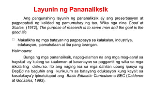Layunin ng Pananaliksik
Ang pangunahing layunin ng pananaliksik ay ang preserbasyon at
pagpapabuti ng kalidad ng pamumuhay ng tao. Wika nga nina Good at
Scates (1972), The purpose of research is to serve man and the goal is the
good life.
Makalikha ng mga batayan ng pagpapasya sa kalakalan, industriya,
edukasyon, pamahalaan at iba pang larangan.
Halimbawa:
Bunga ng mga pananaliksik, napag-alaman na ang mga mag-aaral sa
hayskul ay kulang sa kaalaman at kasanayan sa paggamit ng wika sa mga
iskolarling diskurso. Ito ang naging isa sa mga dahilan upang ipasya ng
DepEd na baguhin ang kurikulum sa batayang edukasyon kung kaya’t sa
kasalukuya’y ipinatutupad ang Basic Educatin Curriculum o BEC (Calderon
at Gonzales, 1993).
 
