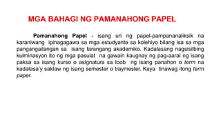MGA BAHAGI NG PAMANAHONG PAPEL
Pamanahong Papel - isang uri ng papel-pampananaliksik na
karaniwang ipinagagawa sa mga estudyante sa kolehiyo bilang isa sa mga
pangangailangan sa isang larangang akademiko. Kadalasang nagsisilbing
kulminasyon ito ng mga pasulat na gawain kaugnay ng pag-aaral ng isang
paksa sa isang kurso o asignatura sa loob ng isang panahon o term na
kadalasa’y saklaw ng isang semester o traymester. Kaya tinawag itong term
paper.
 
