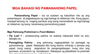 MGA BAHAGI NG PAMANAHONG PAPEL
Pamanahong Papel – isa sa sukatan ng kabutihan nito ay ang
presentasyon at pagkakaayos ng mga bahagi at nilalaman nito. Kung gayon,
marapat lamang na maging pamilyar ang isang mananaliksik sa mga bahagi
at nilalaman ng isang karaniwang pamanahong papel.
Mga Pahinang Preliminari o Front Matters
• Fly Leaf 1 - pinakaunang pahina na walang nakasulat kahit na ano,
blangko ito.
• Pamagating Pahina - ang pahinang nagpapakilala sa pamagat ng
pamanahong- papel. Nakasaad dito kung kanino iniharap o ipinasa ang
papel, kung saang asignatura ito pangangailangan, kung sino ang
gumawa, at panahon ng komplesyon. Nakaayos ng pabaliktad na piramide
 