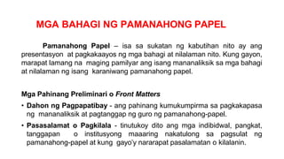 MGA BAHAGI NG PAMANAHONG PAPEL
Pamanahong Papel – isa sa sukatan ng kabutihan nito ay ang
presentasyon at pagkakaayos ng mga bahagi at nilalaman nito. Kung gayon,
marapat lamang na maging pamilyar ang isang mananaliksik sa mga bahagi
at nilalaman ng isang karaniwang pamanahong papel.
Mga Pahinang Preliminari o Front Matters
• Dahon ng Pagpapatibay - ang pahinang kumukumpirma sa pagkakapasa
ng mananaliksik at pagtanggap ng guro ng pamanahong-papel.
• Pasasalamat o Pagkilala - tinutukoy dito ang mga indibidwal, pangkat,
tanggapan o institusyong maaaring nakatulong sa pagsulat ng
pamanahong-papel at kung gayo’y nararapat pasalamatan o kilalanin.
 