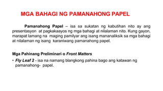 MGA BAHAGI NG PAMANAHONG PAPEL
Pamanahong Papel – isa sa sukatan ng kabutihan nito ay ang
presentasyon at pagkakaayos ng mga bahagi at nilalaman nito. Kung gayon,
marapat lamang na maging pamilyar ang isang mananaliksik sa mga bahagi
at nilalaman ng isang karaniwang pamanahong papel.
Mga Pahinang Preliminari o Front Matters
• Fly Leaf 2 - isa na namang blangkong pahina bago ang katawan ng
pamanahong- papel.
 