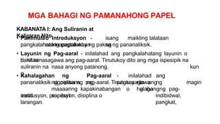 MGA BAHAGI NG PAMANAHONG PAPEL
KABANATA I: Ang Suliranin at
Kaligiran Nito
• Panimulao Introduksyon - isang maikling talataan
nakinapapalooban ng
pangkalahatang pagtalakay ng paksa ng pananaliksik.
• Layunin ng Pag-aaral - inilalahad ang pangkalahatang layunin o
dahilan
kun
g
bakit isinasagawa ang pag-aaral. Tinutukoy dito ang mga ispesipik na
suliranin na nasa anyong patanong.
• Kahalagahan ng Pag-aaral - inilalahad ang
signipikans ng pagsasagawa ng
pananaliksikng paksa ng pag-aaral. Tinutukoy rito ang
maaaaring kapakinabangan o halaga ng pag-
aaral sa iba’t
magin
g ibang
indibidwal,
pangkat,
institusyon, propesyon, disiplina o
larangan.
 