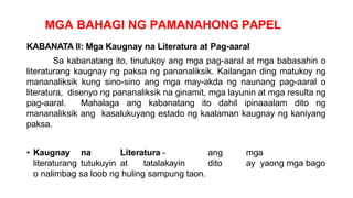 MGA BAHAGI NG PAMANAHONG PAPEL
KABANATA II: Mga Kaugnay na Literatura at Pag-aaral
Sa kabanatang ito, tinutukoy ang mga pag-aaral at mga babasahin o
literaturang kaugnay ng paksa ng pananaliksik. Kailangan ding matukoy ng
mananaliksik kung sino-sino ang mga may-akda ng naunang pag-aaral o
literatura, disenyo ng pananaliksik na ginamit, mga layunin at mga resulta ng
pag-aaral. Mahalaga ang kabanatang ito dahil ipinaaalam dito ng
mananaliksik ang kasalukuyang estado ng kaalaman kaugnay ng kaniyang
paksa.
• Kaugnay na Literatura - ang mga
literaturang tutukuyin at tatalakayin dito ay yaong mga bago
o nalimbag sa loob ng huling sampung taon.
 