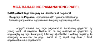 MGA BAHAGI NG PAMANAHONG PAPEL
KABANATA II: Mga Kaugnay na Literatura at Pag-aaral
• Kaugnay na Pag-aaral - ipinaaalam dito ng mananaliksik ang
kasalukuyang estado ng kaalaman kaugnay ng kanyang paksa.
Hangga’t maaari, ang mga pag-aaral at literaturang gagamitin ay
yaong lokal at dayuhan. Tiyakin din na ang materyal na gagamitin ay
nagtataglay ng mga katangiang tulad ng: a) obhetibo o walang pagkiling; b)
nauugnay o relevant sa pag- aaral; at c) sapat ang dami o hindi
napakakakaunti o napakarami.
 