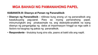 MGA BAHAGI NG PAMANAHONG PAPEL
KABANATA III: Disenyo at Paraan ng Pananaliksik
• Disenyo ng Pananaliksik - nililinaw kung anong uri ng pananaliksik ang
kasalukuyang pag-aaral. Para sa inyong pamanahong papel,
iminumungkahi ang pinakasimple na, ang deskriptib-analiktik na isang
disenyo ng pangangalap ng datos at impormasyon hinggil sa mga salik o
factors na kaugnay ng paksa ng pananaliksik.
• Respondente - tinutukoy kung sino sila, paano at bakit sila ang napili.
 