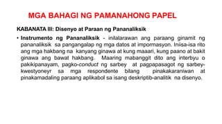 MGA BAHAGI NG PAMANAHONG PAPEL
KABANATA III: Disenyo at Paraan ng Pananaliksik
• Instrumento ng Pananaliksik - inilalarawan ang paraang ginamit ng
pananaliksik sa pangangalap ng mga datos at impormasyon. Iniisa-isa rito
ang mga hakbang na kanyang ginawa at kung maaari, kung paano at bakit
ginawa ang bawat hakbang. Maaring mabanggit dito ang interbyu o
pakikipanayam, pagko-conduct ng sarbey at pagpapasagot ng sarbey-
kwestyoneyr sa mga respondente bilang pinakakaraniwan at
pinakamadaling paraang aplikabol sa isang deskriptib-analitik na disenyo.
 