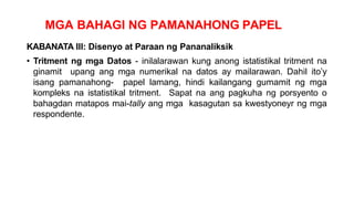 MGA BAHAGI NG PAMANAHONG PAPEL
KABANATA III: Disenyo at Paraan ng Pananaliksik
• Tritment ng mga Datos - inilalarawan kung anong istatistikal tritment na
ginamit upang ang mga numerikal na datos ay mailarawan. Dahil ito’y
isang pamanahong- papel lamang, hindi kailangang gumamit ng mga
kompleks na istatistikal tritment. Sapat na ang pagkuha ng porsyento o
bahagdan matapos mai-tally ang mga kasagutan sa kwestyoneyr ng mga
respondente.
 