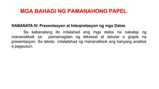 MGA BAHAGI NG PAMANAHONG PAPEL
KABANATA IV: Presentasyon at Interpretasyon ng mga Datos
Sa kabanatang ito inilalahad ang mga datos na nakalap ng
mananaliksik sa pamamagitan ng tekstwal at tabular o grapik na
presentasyon. Sa teksto inilalalahad ng mananaliksik ang kanyang analisis
o pagsusuri.
 