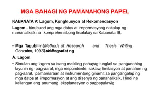 MGA BAHAGI NG PAMANAHONG PAPEL
KABANATA V: Lagom, Kongklusyon at Rekomendasyon
Lagom - binubuod ang mga datos at impormasyong nakalap ng
mananaliksik na komprehensibong tinalakay sa Kabanata III.
• Mga Tagubilin(Methods of Research and Thesis Writing
nina Calderon at
Gonzales, 1993) sa Pagsulat ng
A. Lagom
• Simulan ang lagom sa isang maikling pahayag tungkol sa pangunahing
layunin ng pag-aaral, mga respondente, saklaw, limitasyon at panahon ng
pag-aaral, pamamaraan at instrumentong ginamit sa pangangalap ng
mga datos at impormasyon at ang disenyo ng pananaliksik. Hindi na
kailangan ang anumang eksplanasyon o pagpapalawig.
 