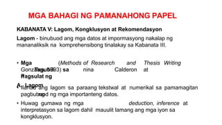 MGA BAHAGI NG PAMANAHONG PAPEL
KABANATA V: Lagom, Kongklusyon at Rekomendasyon
Lagom - binubuod ang mga datos at impormasyong nakalap ng
mananaliksik na komprehensibong tinalakay sa Kabanata III.
• Mga
Tagubili
n
(Methods of Research and Thesis Writing
nina Calderon at
Gonzales, 1993) sa
Pagsulat ng
A. Lagom
• Ilahad ang lagom sa paraang tekstwal at numerikal sa pamamagitan
ng
pagbubuod ng mga importanteng datos.
• Huwag gumawa ng mga deduction, inference at
interpretasyon sa lagom dahil mauulit lamang ang mga iyon sa
kongklusyon.
 