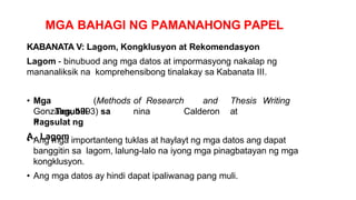 MGA BAHAGI NG PAMANAHONG PAPEL
KABANATA V: Lagom, Kongklusyon at Rekomendasyon
Lagom - binubuod ang mga datos at impormasyong nakalap ng
mananaliksik na komprehensibong tinalakay sa Kabanata III.
• Mga
Tagubili
n
(Methods of Research and Thesis Writing
nina Calderon at
Gonzales, 1993) sa
Pagsulat ng
A. Lagom
• Ang mga importanteng tuklas at haylayt ng mga datos ang dapat
banggitin sa lagom, lalung-lalo na iyong mga pinagbatayan ng mga
kongklusyon.
• Ang mga datos ay hindi dapat ipaliwanag pang muli.
 