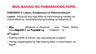 MGA BAHAGI NG PAMANAHONG PAPEL
KABANATA V: Lagom, Kongklusyon at Rekomendasyon
Lagom - binubuod ang mga datos at impormasyong nakalap ng
mananaliksik na komprehensibong tinalakay sa Kabanata III.
• Mga
Tagubili
n
(Methods of Research and Thesis Writing
nina Calderon at
Gonzales, 1993) sa Pagsulat ng
A. Lagom
• Gawing maiikli at tuwiran ang mga pahayag sa lagom.
• Huwag magdaragdag ng mga bagong datos o impormasyon sa
lagom.
 
