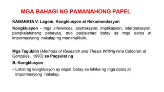 MGA BAHAGI NG PAMANAHONG PAPEL
KABANATA V: Lagom, Kongklusyon at Rekomendasyon
Kongklusyon - mga inferences, abstraksyon, implikasyon, interpretasyon,
pangkalahatang pahayag, at/o paglalahad batay sa mga datos at
impormasyong nakalap ng mananaliksik.
Mga Tagubilin (Methods of Research and Thesis Writing nina Calderon at
Gonzales, 1993) sa Pagsulat ng
B. Kongklusyon
• Lahat ng kongklusyon ay dapat ibatay sa lohika ng mga datos at
impormasyong nakalap.
 