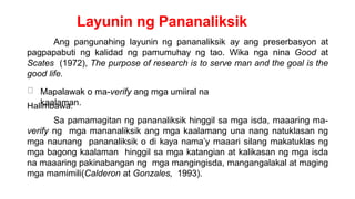 Layunin ng Pananaliksik
Ang pangunahing layunin ng pananaliksik ay ang preserbasyon at
pagpapabuti ng kalidad ng pamumuhay ng tao. Wika nga nina Good at
Scates (1972), The purpose of research is to serve man and the goal is the
good life.
Mapalawak o ma-verify ang mga umiiral na
kaalaman.
Halimbawa:
Sa pamamagitan ng pananaliksik hinggil sa mga isda, maaaring ma-
verify ng mga mananaliksik ang mga kaalamang una nang natuklasan ng
mga naunang pananaliksik o di kaya nama’y maaari silang makatuklas ng
mga bagong kaalaman hinggil sa mga katangian at kalikasan ng mga isda
na maaaring pakinabangan ng mga mangingisda, mangangalakal at maging
mga mamimili(Calderon at Gonzales, 1993).
 