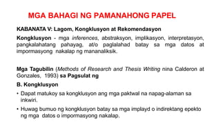 MGA BAHAGI NG PAMANAHONG PAPEL
KABANATA V: Lagom, Kongklusyon at Rekomendasyon
Kongklusyon - mga inferences, abstraksyon, implikasyon, interpretasyon,
pangkalahatang pahayag, at/o paglalahad batay sa mga datos at
impormasyong nakalap ng mananaliksik.
Mga Tagubilin (Methods of Research and Thesis Writing nina Calderon at
Gonzales, 1993) sa Pagsulat ng
B. Kongklusyon
• Dapat matukoy sa kongklusyon ang mga paktwal na napag-alaman sa
inkwiri.
• Huwag bumuo ng kongklusyon batay sa mga implayd o indirektang epekto
ng mga datos o impormasyong nakalap.
 