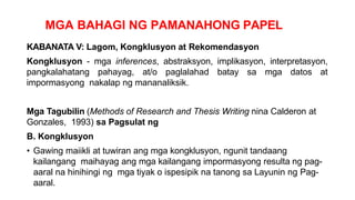 MGA BAHAGI NG PAMANAHONG PAPEL
KABANATA V: Lagom, Kongklusyon at Rekomendasyon
Kongklusyon - mga inferences, abstraksyon, implikasyon, interpretasyon,
pangkalahatang pahayag, at/o paglalahad batay sa mga datos at
impormasyong nakalap ng mananaliksik.
Mga Tagubilin (Methods of Research and Thesis Writing nina Calderon at
Gonzales, 1993) sa Pagsulat ng
B. Kongklusyon
• Gawing maiikli at tuwiran ang mga kongklusyon, ngunit tandaang
kailangang maihayag ang mga kailangang impormasyong resulta ng pag-
aaral na hinihingi ng mga tiyak o ispesipik na tanong sa Layunin ng Pag-
aaral.
 
