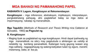 MGA BAHAGI NG PAMANAHONG PAPEL
KABANATA V: Lagom, Kongklusyon at Rekomendasyon
Kongklusyon - mga inferences, abstraksyon, implikasyon, interpretasyon,
pangkalahatang pahayag, at/o paglalahad batay sa mga datos at
impormasyong nakalap ng mananaliksik.
Mga Tagubilin (Methods of Research and Thesis Writing nina Calderon at
Gonzales, 1993) sa Pagsulat ng
B. Kongklusyon
• Maging tiyak sa paglalahad ng mga kongklusyon. Hindi dapat ipahiwatig ng
mga mananaliksik na sila’y may pagdududa o alinlangan sa validity at
reliability ng kanilang pananaliksik. Kailangan kung gayong iwasan ang
mga salitang nagpapahayag ng walang-katiyakan tulad ng siguro, marahil,
malamang, baka, at iba pa.
 