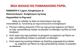 MGA BAHAGI NG PAMANAHONG PAPEL
KABANATA V: Lagom, Kongklusyon at
Rekomendasyon Kongklusyon ng Isang
Haypotetikal na Pag-aaral
Batay sa nakalap na datos at impormasyon ang mga
mananaliksik ay humantong sa mga sumusunod na kongklusyon:
a. Pitumpu’t tatlong porsyento (73%) ng mga gurong nagtuturo ng Filipino
sa mga pampublikong mataas na paaralan sa lalawigan ng Abra ay hindi
kwalipayd.
b. Hindi sapat ang mga pasilidad na ginagamit sa pagtuturo ng Filipino sa
mga pampublikong mataas na paaralan sa lalawigan.
c. Hindi sapat ang pondong inilalaan ng DepEdsa pagpapabuting kalidad
ng pagtututo ng Filipino sa mga pampublikong mataas na paaralan
 