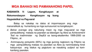 MGA BAHAGI NG PAMANAHONG PAPEL
KABANATA V: Lagom, Kongklusyon at
Rekomendasyon Kongklusyon ng Isang
Haypotetikal na Pag-aaral
Batay sa nakalap na datos at impormasyon ang mga
mananaliksik ay humantong sa mga sumusunod na kongklusyon:
d. Below average ang nakuhang mean ng mga mag-aaral sa mga
pampublikong mataas na paaralan sa lalawigan ng Abra sa Achievement
Test na inadminister ng DepEd sa taong-akademiko 1999-2000 sa
Filipino., at
e. Animnapung porsyento (60%) ng mga gurong nagtuturo ng Filipino sa
mga pampublikong mataas na paaralan sa Abra ay naniniwalang hindi
kasiya-siya ang istatus ng pagtuturo sa nasabing subject sa kani-
kanilang paaralan.
 