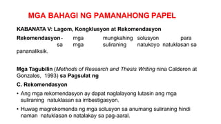 MGA BAHAGI NG PAMANAHONG PAPEL
KABANATA V: Lagom, Kongklusyon at Rekomendasyon
Rekomendasyon- mga mungkahing solusyon para
sa mga suliraning natukoyo natuklasan sa
pananaliksik.
Mga Tagubilin (Methods of Research and Thesis Writing nina Calderon at
Gonzales, 1993) sa Pagsulat ng
C. Rekomendasyon
• Ang mga rekomendasyon ay dapat naglalayong lutasin ang mga
suliraning natuklasan sa imbestigasyon.
• Huwag magrekomenda ng mga solusyon sa anumang suliraning hindi
naman natuklasan o natalakay sa pag-aaral.
 