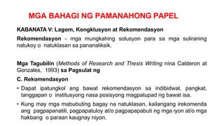 MGA BAHAGI NG PAMANAHONG PAPEL
KABANATA V: Lagom, Kongklusyon at Rekomendasyon
Rekomendasyon - mga mungkahing solusyon para sa mga suliraning
natukoy o natuklasan sa pananaliksik.
Mga Tagubilin (Methods of Research and Thesis Writing nina Calderon at
Gonzales, 1993) sa Pagsulat ng
C. Rekomendasyon
• Dapat ipatungkol ang bawat rekomendasyon sa indibidwal, pangkat,
tanggapan o institusyong nasa posisyong magpatupad ng bawat isa.
• Kung may mga mabubuting bagay na natuklasan, kailangang irekomenda
ang pagpapanatili, pagpapatuloy at/o pagpapapabuti ng mga iyon at/o mga
hakbang o paraan kaugnay niyon.
 