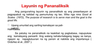 Layunin ng Pananaliksik
Ang pangunahing layunin ng pananaliksik ay ang preserbasyon at
pagpapabuti ng kalidad ng pamumuhay ng tao. Wika nga nina Good at
Scates (1972), The purpose of research is to serve man and the goal is the
good life.
Upang umunlad ang sariling kamalayan sa pali-
paligid
Halimbawa:
Sa patuloy na pananaliksik na kaakibat ng pagbabasa, napupukaw
ang kamalayang pansarili. Ang walang kahala-halagang bagay sa kanya,
ngayon ay napagtutuunan na ng pansin at nakikita ang importansya (
Ordoñez et al., 2007 ).
 