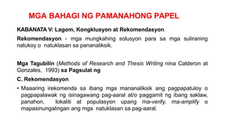 MGA BAHAGI NG PAMANAHONG PAPEL
KABANATA V: Lagom, Kongklusyon at Rekomendasyon
Rekomendasyon - mga mungkahing solusyon para sa mga suliraning
natukoy o natuklasan sa pananaliksik.
Mga Tagubilin (Methods of Research and Thesis Writing nina Calderon at
Gonzales, 1993) sa Pagsulat ng
C. Rekomendasyon
• Maaaring irekomenda sa ibang mga mananaliksik ang pagpapatuloy o
pagpapalawak ng isinagawang pag-aaral at/o paggamit ng ibang saklaw,
panahon, lokaliti at populasyon upang ma-verify, ma-amplify o
mapasinungalingan ang mga natuklasan sa pag-aaral.
 
