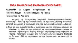 MGA BAHAGI NG PAMANAHONG PAPEL
KABANATA V: Lagom, Kongklusyon at
Rekomendasyon Rekomendasyon ng Isang
Haypotetikal na Pag-aaral
Kaugnay ng isinagawang pag-aaral, buong-pagpapakumbabang
iminumung- kahi ng mga mananaliksik sa mga kinauukulang indibidwal,
pangkat, tanggapan, o institusyon ang mga sumusunod na rekomendasyon:
a. Para sa mga superitendente at superbisor ng mga paaralang dibisyon sa
lalawigan ng Abra at mga prinsipal ng mga pampublikong mataas na
paaralan ng lalawigan, maging mahigpit sa pagtanggap ng mga guro sa
Filipino. Kailangang ipatupad ang minimum na kwalipikasyong itinatakda
ng Serbisyo Sibil sa pagtanggap ng mga bagong guro sa nabanggit na
subject.
 