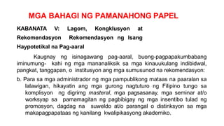 MGA BAHAGI NG PAMANAHONG PAPEL
KABANATA V: Lagom, Kongklusyon at
Rekomendasyon Rekomendasyon ng Isang
Haypotetikal na Pag-aaral
Kaugnay ng isinagawang pag-aaral, buong-pagpapakumbabang
iminumung- kahi ng mga mananaliksik sa mga kinauukulang indibidwal,
pangkat, tanggapan, o institusyon ang mga sumusunod na rekomendasyon:
b. Para sa mga administrador ng mga pampublikong mataas na paaralan sa
lalawigan, hikayatin ang mga gurong nagtuturo ng Filipino tungo sa
komplisyon ng digrimg masteral, mga pagsasanay, mga seminar at/o
worksyap sa pamamagitan ng pagbibigay ng mga insentibo tulad ng
promosyon, dagdag na suweldo at/o parangal o distinksyon sa mga
makapagpapataas ng kanilang kwalipikasyong akademiko.
 
