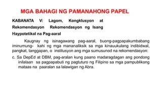 MGA BAHAGI NG PAMANAHONG PAPEL
KABANATA V: Lagom, Kongklusyon at
Rekomendasyon Rekomendasyon ng Isang
Haypotetikal na Pag-aaral
Kaugnay ng isinagawang pag-aaral, buong-pagpapakumbabang
iminumung- kahi ng mga mananaliksik sa mga kinauukulang indibidwal,
pangkat, tanggapan, o institusyon ang mga sumusunod na rekomendasyon:
c. Sa DepEd at DBM, pag-aralan kung paano madaragdagan ang pondong
inilalaan sa pagpapabuti ng pagtuturo ng Filipino sa mga pampublikong
mataas na paaralan sa lalawigan ng Abra.
 